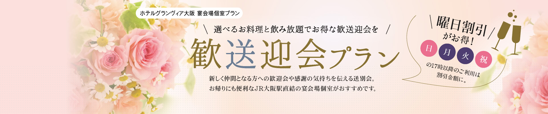 宴会場個室プラン 歓送迎会プラン 選べるお料理と飲み放題でお得な歓送迎会を 新しく仲間となる方への歓送迎会や感謝の気持ちを伝える送別会。お帰りにも便利なJR大阪駅直結の宴会場個室がおすすめです。曜日割引がお得！日曜・月曜・火曜・祝日の17時以降のご利用は割引金額に